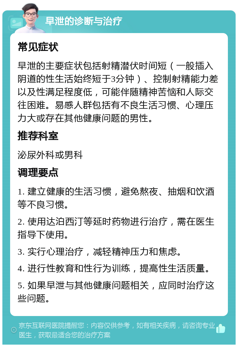 早泄的诊断与治疗 常见症状 早泄的主要症状包括射精潜伏时间短（一般插入阴道的性生活始终短于3分钟）、控制射精能力差以及性满足程度低，可能伴随精神苦恼和人际交往困难。易感人群包括有不良生活习惯、心理压力大或存在其他健康问题的男性。 推荐科室 泌尿外科或男科 调理要点 1. 建立健康的生活习惯，避免熬夜、抽烟和饮酒等不良习惯。 2. 使用达泊西汀等延时药物进行治疗，需在医生指导下使用。 3. 实行心理治疗，减轻精神压力和焦虑。 4. 进行性教育和性行为训练，提高性生活质量。 5. 如果早泄与其他健康问题相关，应同时治疗这些问题。