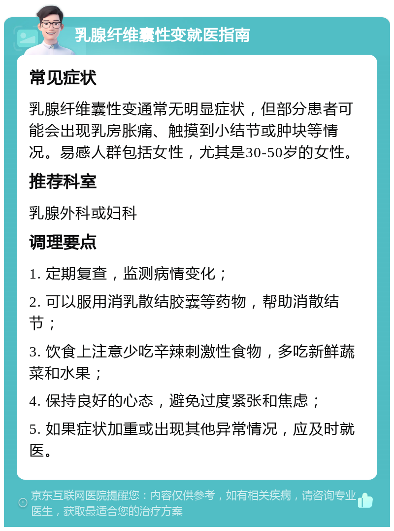 乳腺纤维囊性变就医指南 常见症状 乳腺纤维囊性变通常无明显症状，但部分患者可能会出现乳房胀痛、触摸到小结节或肿块等情况。易感人群包括女性，尤其是30-50岁的女性。 推荐科室 乳腺外科或妇科 调理要点 1. 定期复查，监测病情变化； 2. 可以服用消乳散结胶囊等药物，帮助消散结节； 3. 饮食上注意少吃辛辣刺激性食物，多吃新鲜蔬菜和水果； 4. 保持良好的心态，避免过度紧张和焦虑； 5. 如果症状加重或出现其他异常情况，应及时就医。