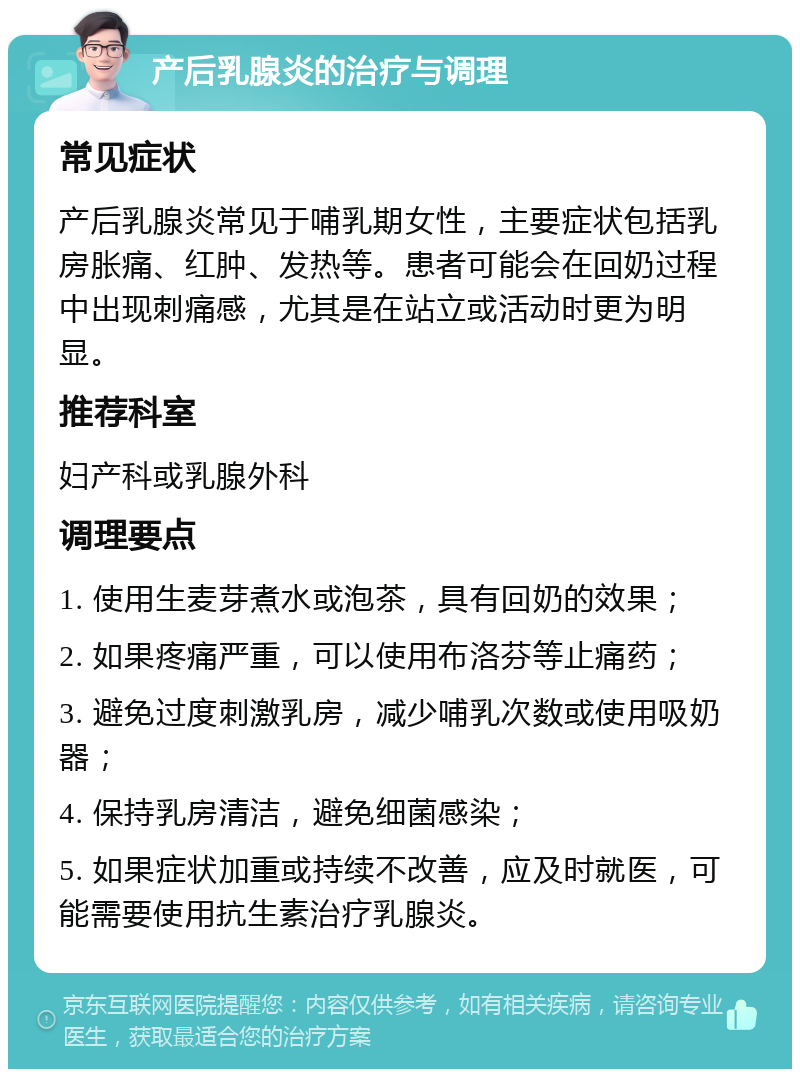 产后乳腺炎的治疗与调理 常见症状 产后乳腺炎常见于哺乳期女性，主要症状包括乳房胀痛、红肿、发热等。患者可能会在回奶过程中出现刺痛感，尤其是在站立或活动时更为明显。 推荐科室 妇产科或乳腺外科 调理要点 1. 使用生麦芽煮水或泡茶，具有回奶的效果； 2. 如果疼痛严重，可以使用布洛芬等止痛药； 3. 避免过度刺激乳房，减少哺乳次数或使用吸奶器； 4. 保持乳房清洁，避免细菌感染； 5. 如果症状加重或持续不改善，应及时就医，可能需要使用抗生素治疗乳腺炎。