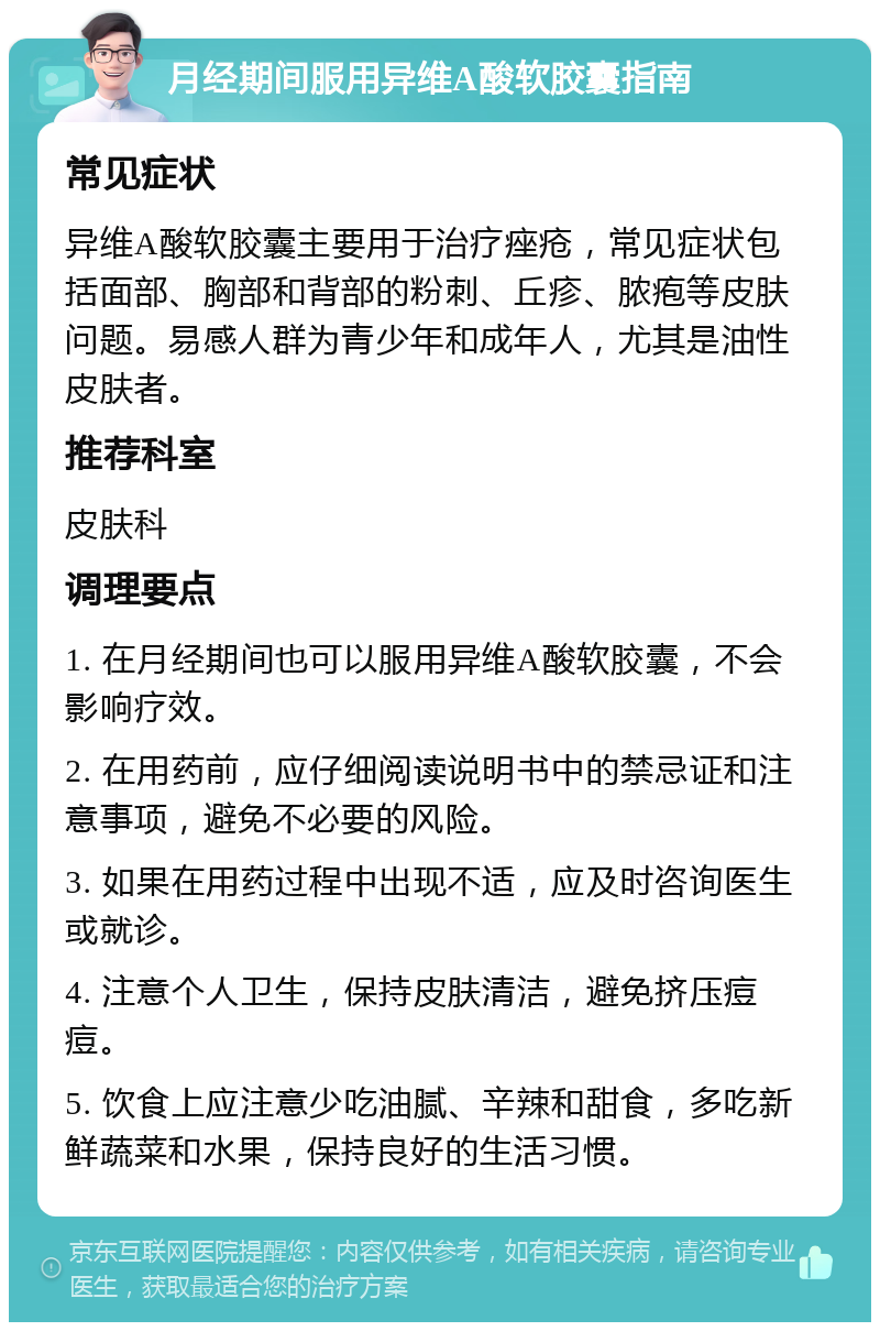 月经期间服用异维A酸软胶囊指南 常见症状 异维A酸软胶囊主要用于治疗痤疮，常见症状包括面部、胸部和背部的粉刺、丘疹、脓疱等皮肤问题。易感人群为青少年和成年人，尤其是油性皮肤者。 推荐科室 皮肤科 调理要点 1. 在月经期间也可以服用异维A酸软胶囊，不会影响疗效。 2. 在用药前，应仔细阅读说明书中的禁忌证和注意事项，避免不必要的风险。 3. 如果在用药过程中出现不适，应及时咨询医生或就诊。 4. 注意个人卫生，保持皮肤清洁，避免挤压痘痘。 5. 饮食上应注意少吃油腻、辛辣和甜食，多吃新鲜蔬菜和水果，保持良好的生活习惯。