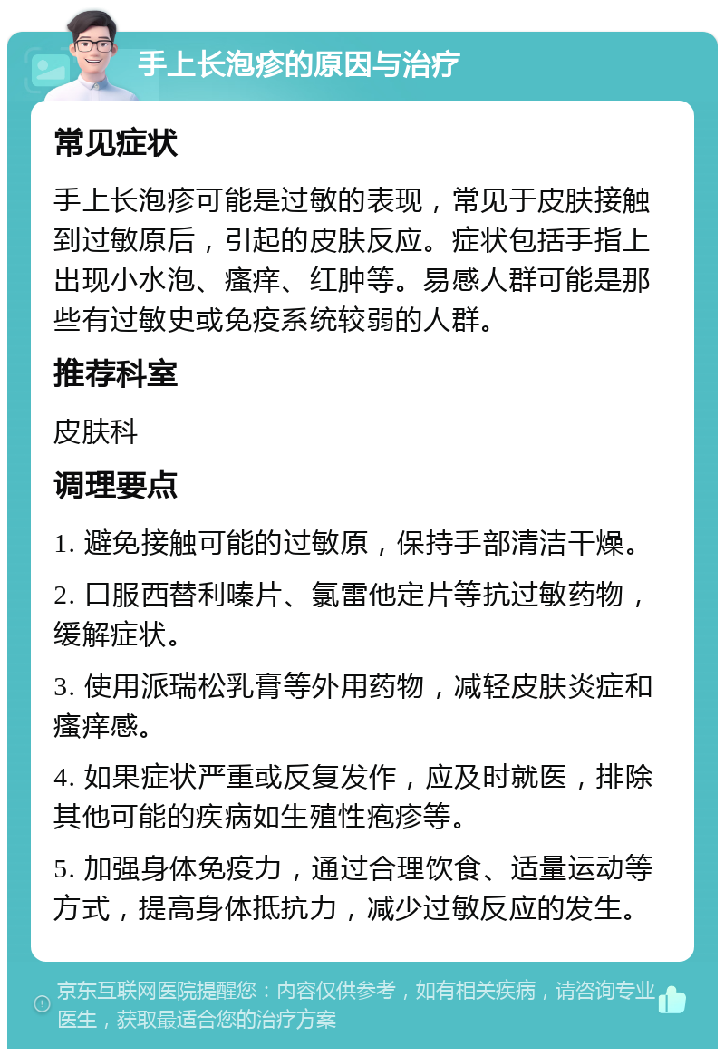 手上长泡疹的原因与治疗 常见症状 手上长泡疹可能是过敏的表现，常见于皮肤接触到过敏原后，引起的皮肤反应。症状包括手指上出现小水泡、瘙痒、红肿等。易感人群可能是那些有过敏史或免疫系统较弱的人群。 推荐科室 皮肤科 调理要点 1. 避免接触可能的过敏原，保持手部清洁干燥。 2. 口服西替利嗪片、氯雷他定片等抗过敏药物，缓解症状。 3. 使用派瑞松乳膏等外用药物，减轻皮肤炎症和瘙痒感。 4. 如果症状严重或反复发作，应及时就医，排除其他可能的疾病如生殖性疱疹等。 5. 加强身体免疫力，通过合理饮食、适量运动等方式，提高身体抵抗力，减少过敏反应的发生。