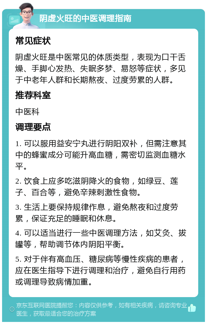 阴虚火旺的中医调理指南 常见症状 阴虚火旺是中医常见的体质类型，表现为口干舌燥、手脚心发热、失眠多梦、易怒等症状，多见于中老年人群和长期熬夜、过度劳累的人群。 推荐科室 中医科 调理要点 1. 可以服用益安宁丸进行阴阳双补，但需注意其中的蜂蜜成分可能升高血糖，需密切监测血糖水平。 2. 饮食上应多吃滋阴降火的食物，如绿豆、莲子、百合等，避免辛辣刺激性食物。 3. 生活上要保持规律作息，避免熬夜和过度劳累，保证充足的睡眠和休息。 4. 可以适当进行一些中医调理方法，如艾灸、拔罐等，帮助调节体内阴阳平衡。 5. 对于伴有高血压、糖尿病等慢性疾病的患者，应在医生指导下进行调理和治疗，避免自行用药或调理导致病情加重。