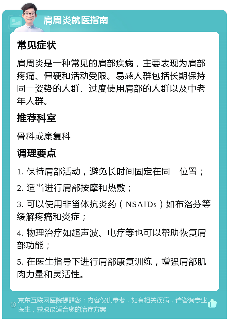 肩周炎就医指南 常见症状 肩周炎是一种常见的肩部疾病，主要表现为肩部疼痛、僵硬和活动受限。易感人群包括长期保持同一姿势的人群、过度使用肩部的人群以及中老年人群。 推荐科室 骨科或康复科 调理要点 1. 保持肩部活动，避免长时间固定在同一位置； 2. 适当进行肩部按摩和热敷； 3. 可以使用非甾体抗炎药（NSAIDs）如布洛芬等缓解疼痛和炎症； 4. 物理治疗如超声波、电疗等也可以帮助恢复肩部功能； 5. 在医生指导下进行肩部康复训练，增强肩部肌肉力量和灵活性。