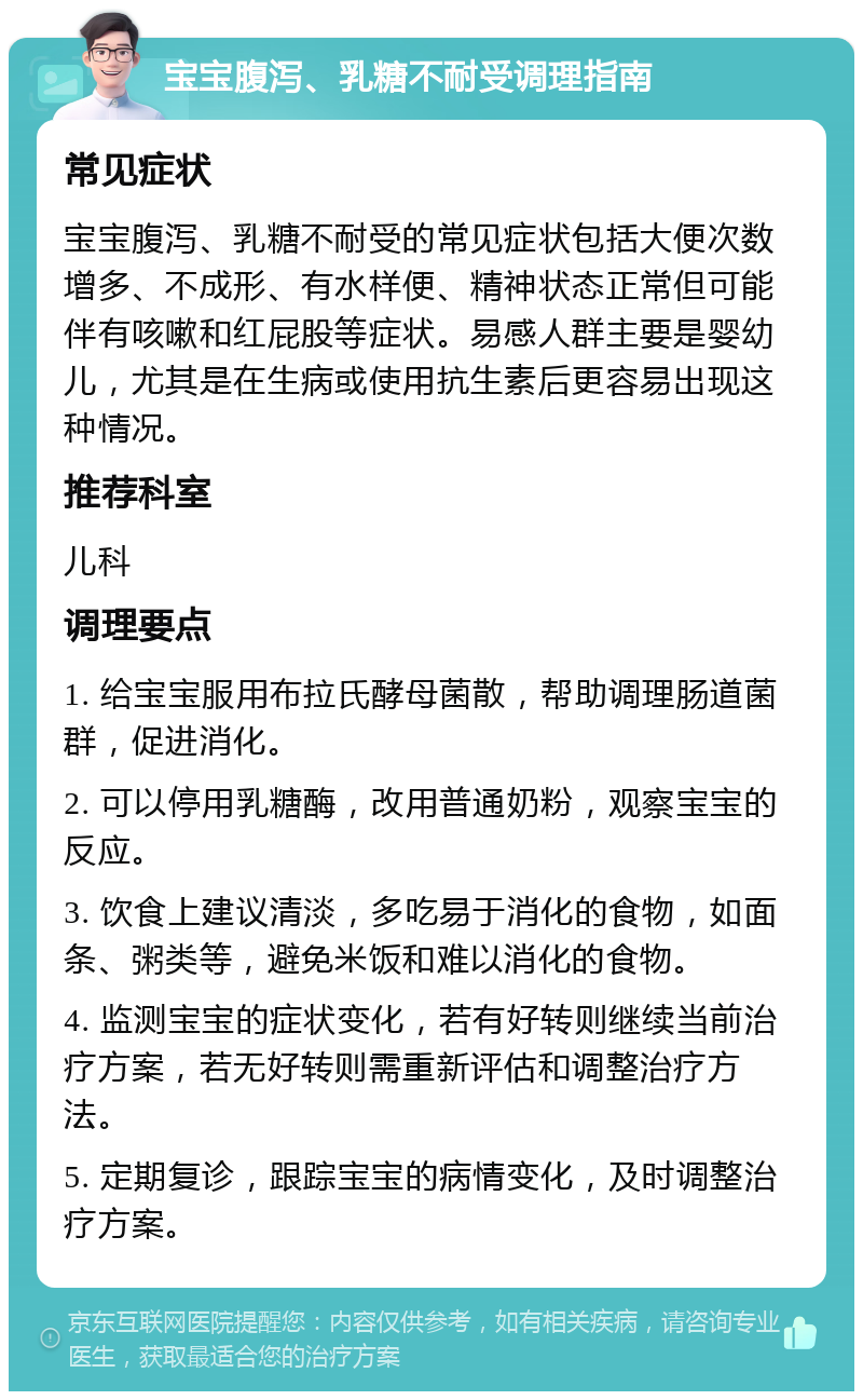 宝宝腹泻、乳糖不耐受调理指南 常见症状 宝宝腹泻、乳糖不耐受的常见症状包括大便次数增多、不成形、有水样便、精神状态正常但可能伴有咳嗽和红屁股等症状。易感人群主要是婴幼儿，尤其是在生病或使用抗生素后更容易出现这种情况。 推荐科室 儿科 调理要点 1. 给宝宝服用布拉氏酵母菌散，帮助调理肠道菌群，促进消化。 2. 可以停用乳糖酶，改用普通奶粉，观察宝宝的反应。 3. 饮食上建议清淡，多吃易于消化的食物，如面条、粥类等，避免米饭和难以消化的食物。 4. 监测宝宝的症状变化，若有好转则继续当前治疗方案，若无好转则需重新评估和调整治疗方法。 5. 定期复诊，跟踪宝宝的病情变化，及时调整治疗方案。