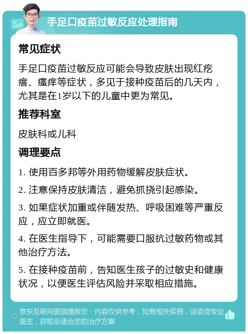 手足口疫苗过敏反应处理指南 常见症状 手足口疫苗过敏反应可能会导致皮肤出现红疙瘩、瘙痒等症状，多见于接种疫苗后的几天内，尤其是在1岁以下的儿童中更为常见。 推荐科室 皮肤科或儿科 调理要点 1. 使用百多邦等外用药物缓解皮肤症状。 2. 注意保持皮肤清洁，避免抓挠引起感染。 3. 如果症状加重或伴随发热、呼吸困难等严重反应，应立即就医。 4. 在医生指导下，可能需要口服抗过敏药物或其他治疗方法。 5. 在接种疫苗前，告知医生孩子的过敏史和健康状况，以便医生评估风险并采取相应措施。