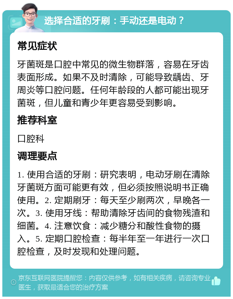 选择合适的牙刷：手动还是电动？ 常见症状 牙菌斑是口腔中常见的微生物群落，容易在牙齿表面形成。如果不及时清除，可能导致龋齿、牙周炎等口腔问题。任何年龄段的人都可能出现牙菌斑，但儿童和青少年更容易受到影响。 推荐科室 口腔科 调理要点 1. 使用合适的牙刷：研究表明，电动牙刷在清除牙菌斑方面可能更有效，但必须按照说明书正确使用。2. 定期刷牙：每天至少刷两次，早晚各一次。3. 使用牙线：帮助清除牙齿间的食物残渣和细菌。4. 注意饮食：减少糖分和酸性食物的摄入。5. 定期口腔检查：每半年至一年进行一次口腔检查，及时发现和处理问题。