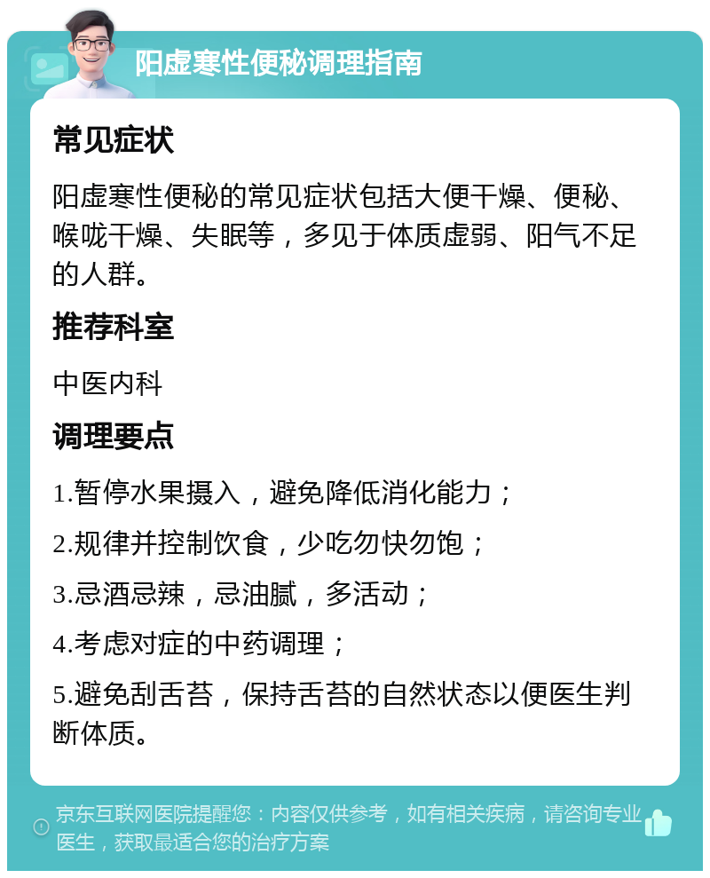 阳虚寒性便秘调理指南 常见症状 阳虚寒性便秘的常见症状包括大便干燥、便秘、喉咙干燥、失眠等，多见于体质虚弱、阳气不足的人群。 推荐科室 中医内科 调理要点 1.暂停水果摄入，避免降低消化能力； 2.规律并控制饮食，少吃勿快勿饱； 3.忌酒忌辣，忌油腻，多活动； 4.考虑对症的中药调理； 5.避免刮舌苔，保持舌苔的自然状态以便医生判断体质。