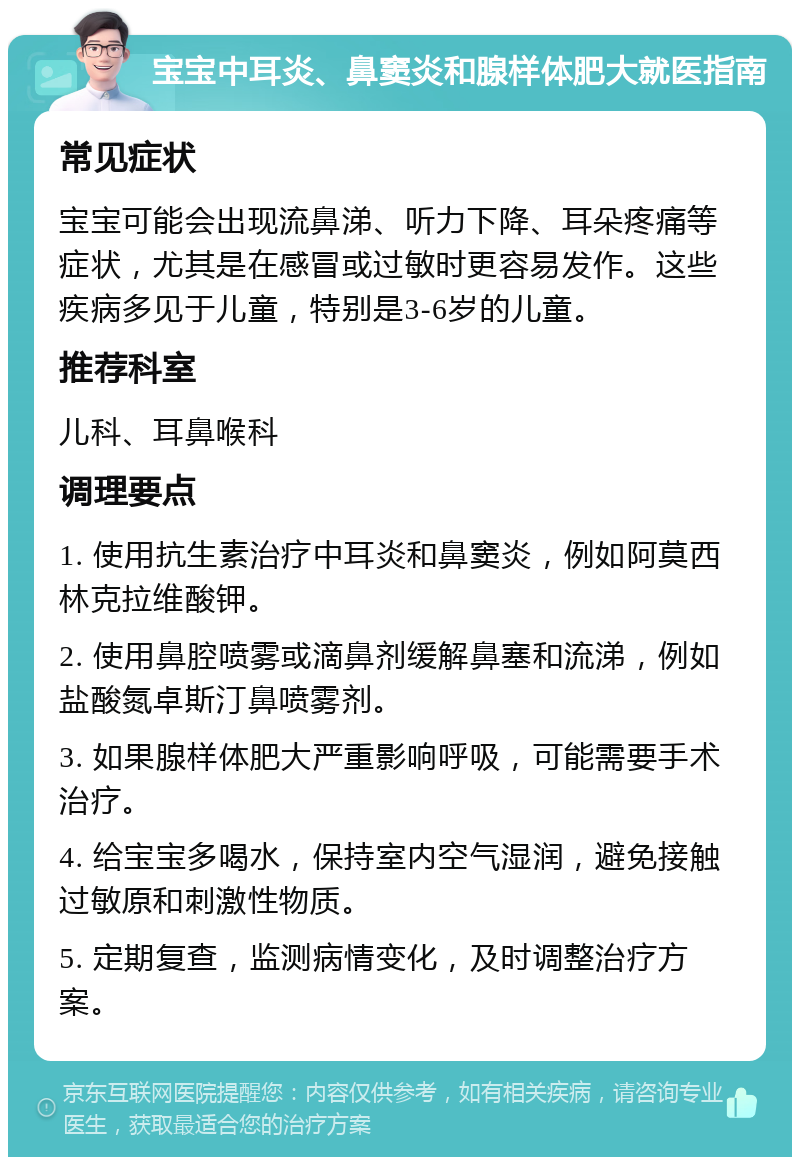 宝宝中耳炎、鼻窦炎和腺样体肥大就医指南 常见症状 宝宝可能会出现流鼻涕、听力下降、耳朵疼痛等症状，尤其是在感冒或过敏时更容易发作。这些疾病多见于儿童，特别是3-6岁的儿童。 推荐科室 儿科、耳鼻喉科 调理要点 1. 使用抗生素治疗中耳炎和鼻窦炎，例如阿莫西林克拉维酸钾。 2. 使用鼻腔喷雾或滴鼻剂缓解鼻塞和流涕，例如盐酸氮卓斯汀鼻喷雾剂。 3. 如果腺样体肥大严重影响呼吸，可能需要手术治疗。 4. 给宝宝多喝水，保持室内空气湿润，避免接触过敏原和刺激性物质。 5. 定期复查，监测病情变化，及时调整治疗方案。