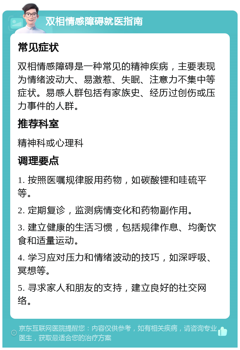 双相情感障碍就医指南 常见症状 双相情感障碍是一种常见的精神疾病，主要表现为情绪波动大、易激惹、失眠、注意力不集中等症状。易感人群包括有家族史、经历过创伤或压力事件的人群。 推荐科室 精神科或心理科 调理要点 1. 按照医嘱规律服用药物，如碳酸锂和哇硫平等。 2. 定期复诊，监测病情变化和药物副作用。 3. 建立健康的生活习惯，包括规律作息、均衡饮食和适量运动。 4. 学习应对压力和情绪波动的技巧，如深呼吸、冥想等。 5. 寻求家人和朋友的支持，建立良好的社交网络。