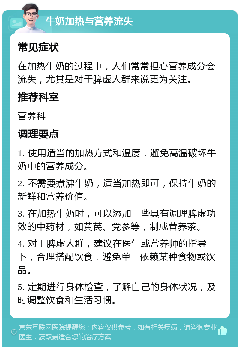 牛奶加热与营养流失 常见症状 在加热牛奶的过程中，人们常常担心营养成分会流失，尤其是对于脾虚人群来说更为关注。 推荐科室 营养科 调理要点 1. 使用适当的加热方式和温度，避免高温破坏牛奶中的营养成分。 2. 不需要煮沸牛奶，适当加热即可，保持牛奶的新鲜和营养价值。 3. 在加热牛奶时，可以添加一些具有调理脾虚功效的中药材，如黄芪、党参等，制成营养茶。 4. 对于脾虚人群，建议在医生或营养师的指导下，合理搭配饮食，避免单一依赖某种食物或饮品。 5. 定期进行身体检查，了解自己的身体状况，及时调整饮食和生活习惯。