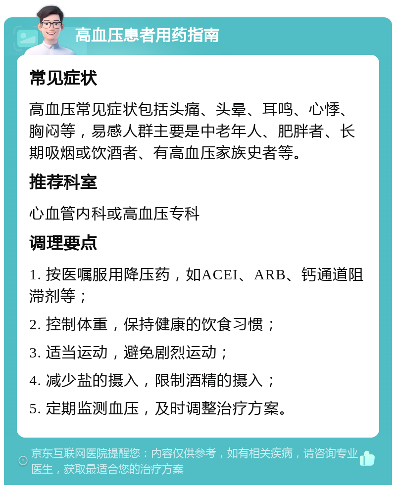 高血压患者用药指南 常见症状 高血压常见症状包括头痛、头晕、耳鸣、心悸、胸闷等，易感人群主要是中老年人、肥胖者、长期吸烟或饮酒者、有高血压家族史者等。 推荐科室 心血管内科或高血压专科 调理要点 1. 按医嘱服用降压药，如ACEI、ARB、钙通道阻滞剂等； 2. 控制体重，保持健康的饮食习惯； 3. 适当运动，避免剧烈运动； 4. 减少盐的摄入，限制酒精的摄入； 5. 定期监测血压，及时调整治疗方案。