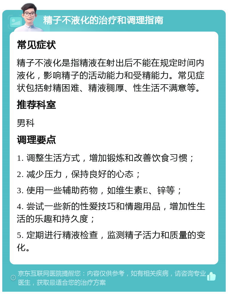 精子不液化的治疗和调理指南 常见症状 精子不液化是指精液在射出后不能在规定时间内液化，影响精子的活动能力和受精能力。常见症状包括射精困难、精液稠厚、性生活不满意等。 推荐科室 男科 调理要点 1. 调整生活方式，增加锻炼和改善饮食习惯； 2. 减少压力，保持良好的心态； 3. 使用一些辅助药物，如维生素E、锌等； 4. 尝试一些新的性爱技巧和情趣用品，增加性生活的乐趣和持久度； 5. 定期进行精液检查，监测精子活力和质量的变化。