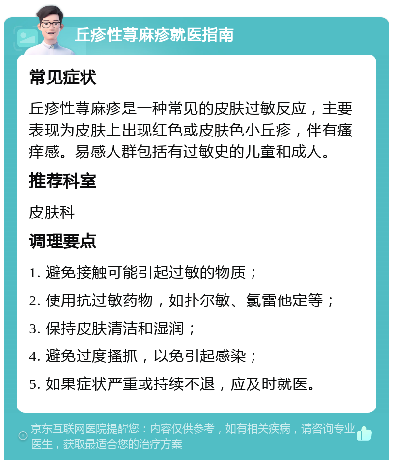 丘疹性荨麻疹就医指南 常见症状 丘疹性荨麻疹是一种常见的皮肤过敏反应，主要表现为皮肤上出现红色或皮肤色小丘疹，伴有瘙痒感。易感人群包括有过敏史的儿童和成人。 推荐科室 皮肤科 调理要点 1. 避免接触可能引起过敏的物质； 2. 使用抗过敏药物，如扑尔敏、氯雷他定等； 3. 保持皮肤清洁和湿润； 4. 避免过度搔抓，以免引起感染； 5. 如果症状严重或持续不退，应及时就医。