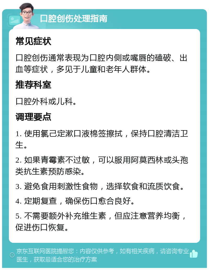 口腔创伤处理指南 常见症状 口腔创伤通常表现为口腔内侧或嘴唇的磕破、出血等症状，多见于儿童和老年人群体。 推荐科室 口腔外科或儿科。 调理要点 1. 使用氯己定漱口液棉签擦拭，保持口腔清洁卫生。 2. 如果青霉素不过敏，可以服用阿莫西林或头孢类抗生素预防感染。 3. 避免食用刺激性食物，选择软食和流质饮食。 4. 定期复查，确保伤口愈合良好。 5. 不需要额外补充维生素，但应注意营养均衡，促进伤口恢复。