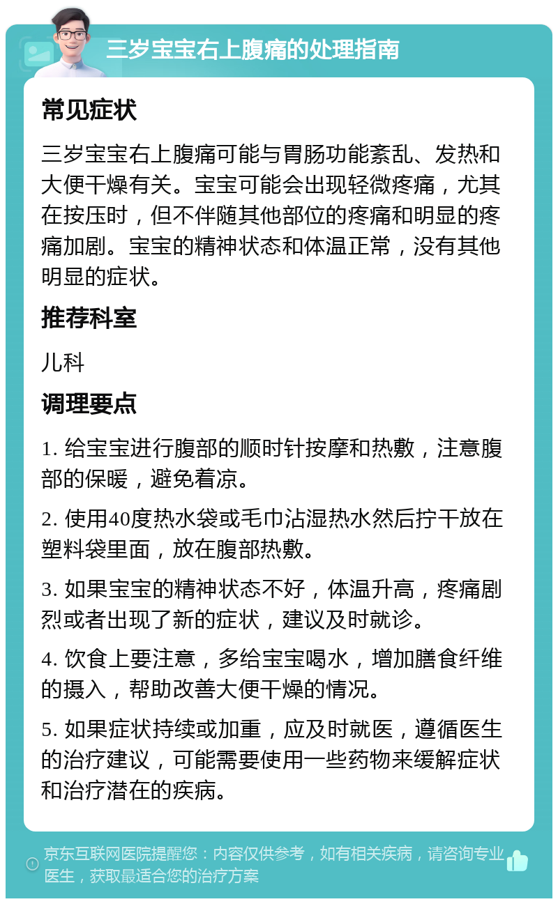 三岁宝宝右上腹痛的处理指南 常见症状 三岁宝宝右上腹痛可能与胃肠功能紊乱、发热和大便干燥有关。宝宝可能会出现轻微疼痛，尤其在按压时，但不伴随其他部位的疼痛和明显的疼痛加剧。宝宝的精神状态和体温正常，没有其他明显的症状。 推荐科室 儿科 调理要点 1. 给宝宝进行腹部的顺时针按摩和热敷，注意腹部的保暖，避免着凉。 2. 使用40度热水袋或毛巾沾湿热水然后拧干放在塑料袋里面，放在腹部热敷。 3. 如果宝宝的精神状态不好，体温升高，疼痛剧烈或者出现了新的症状，建议及时就诊。 4. 饮食上要注意，多给宝宝喝水，增加膳食纤维的摄入，帮助改善大便干燥的情况。 5. 如果症状持续或加重，应及时就医，遵循医生的治疗建议，可能需要使用一些药物来缓解症状和治疗潜在的疾病。