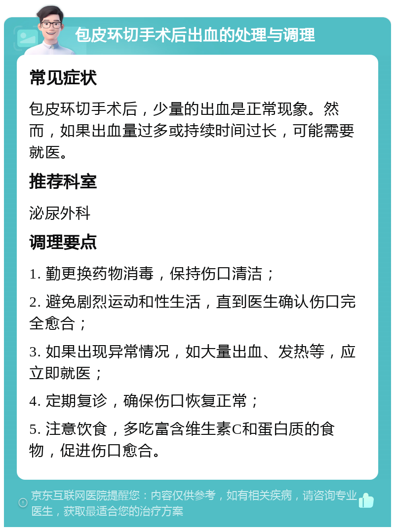 包皮环切手术后出血的处理与调理 常见症状 包皮环切手术后，少量的出血是正常现象。然而，如果出血量过多或持续时间过长，可能需要就医。 推荐科室 泌尿外科 调理要点 1. 勤更换药物消毒，保持伤口清洁； 2. 避免剧烈运动和性生活，直到医生确认伤口完全愈合； 3. 如果出现异常情况，如大量出血、发热等，应立即就医； 4. 定期复诊，确保伤口恢复正常； 5. 注意饮食，多吃富含维生素C和蛋白质的食物，促进伤口愈合。