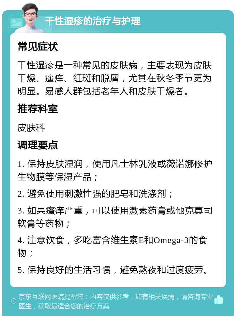 干性湿疹的治疗与护理 常见症状 干性湿疹是一种常见的皮肤病，主要表现为皮肤干燥、瘙痒、红斑和脱屑，尤其在秋冬季节更为明显。易感人群包括老年人和皮肤干燥者。 推荐科室 皮肤科 调理要点 1. 保持皮肤湿润，使用凡士林乳液或薇诺娜修护生物膜等保湿产品； 2. 避免使用刺激性强的肥皂和洗涤剂； 3. 如果瘙痒严重，可以使用激素药膏或他克莫司软膏等药物； 4. 注意饮食，多吃富含维生素E和Omega-3的食物； 5. 保持良好的生活习惯，避免熬夜和过度疲劳。