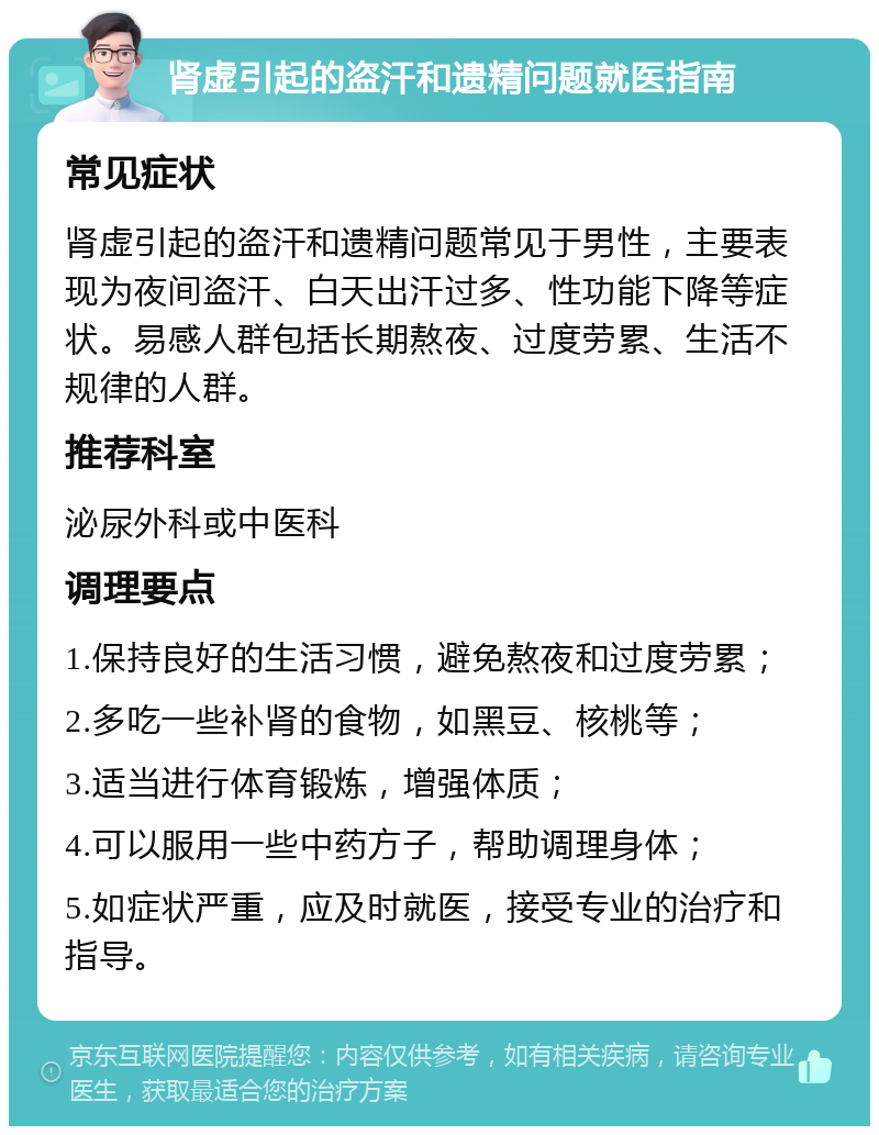 肾虚引起的盗汗和遗精问题就医指南 常见症状 肾虚引起的盗汗和遗精问题常见于男性，主要表现为夜间盗汗、白天出汗过多、性功能下降等症状。易感人群包括长期熬夜、过度劳累、生活不规律的人群。 推荐科室 泌尿外科或中医科 调理要点 1.保持良好的生活习惯，避免熬夜和过度劳累； 2.多吃一些补肾的食物，如黑豆、核桃等； 3.适当进行体育锻炼，增强体质； 4.可以服用一些中药方子，帮助调理身体； 5.如症状严重，应及时就医，接受专业的治疗和指导。