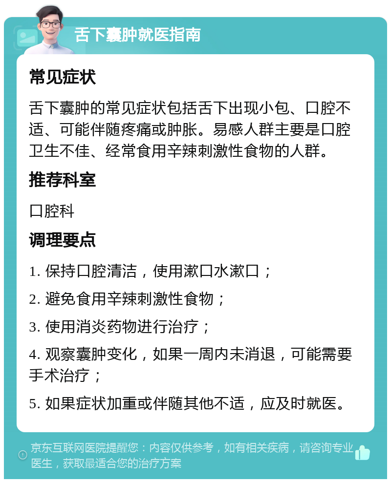 舌下囊肿就医指南 常见症状 舌下囊肿的常见症状包括舌下出现小包、口腔不适、可能伴随疼痛或肿胀。易感人群主要是口腔卫生不佳、经常食用辛辣刺激性食物的人群。 推荐科室 口腔科 调理要点 1. 保持口腔清洁，使用漱口水漱口； 2. 避免食用辛辣刺激性食物； 3. 使用消炎药物进行治疗； 4. 观察囊肿变化，如果一周内未消退，可能需要手术治疗； 5. 如果症状加重或伴随其他不适，应及时就医。