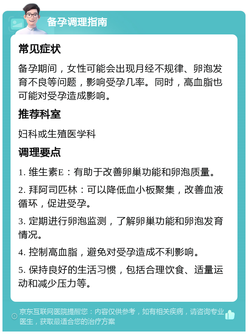 备孕调理指南 常见症状 备孕期间，女性可能会出现月经不规律、卵泡发育不良等问题，影响受孕几率。同时，高血脂也可能对受孕造成影响。 推荐科室 妇科或生殖医学科 调理要点 1. 维生素E：有助于改善卵巢功能和卵泡质量。 2. 拜阿司匹林：可以降低血小板聚集，改善血液循环，促进受孕。 3. 定期进行卵泡监测，了解卵巢功能和卵泡发育情况。 4. 控制高血脂，避免对受孕造成不利影响。 5. 保持良好的生活习惯，包括合理饮食、适量运动和减少压力等。