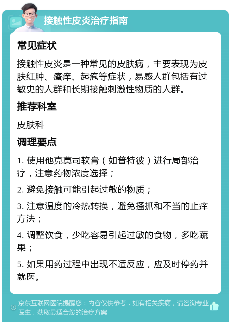 接触性皮炎治疗指南 常见症状 接触性皮炎是一种常见的皮肤病，主要表现为皮肤红肿、瘙痒、起疱等症状，易感人群包括有过敏史的人群和长期接触刺激性物质的人群。 推荐科室 皮肤科 调理要点 1. 使用他克莫司软膏（如普特彼）进行局部治疗，注意药物浓度选择； 2. 避免接触可能引起过敏的物质； 3. 注意温度的冷热转换，避免搔抓和不当的止痒方法； 4. 调整饮食，少吃容易引起过敏的食物，多吃蔬果； 5. 如果用药过程中出现不适反应，应及时停药并就医。