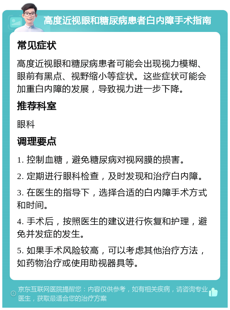 高度近视眼和糖尿病患者白内障手术指南 常见症状 高度近视眼和糖尿病患者可能会出现视力模糊、眼前有黑点、视野缩小等症状。这些症状可能会加重白内障的发展，导致视力进一步下降。 推荐科室 眼科 调理要点 1. 控制血糖，避免糖尿病对视网膜的损害。 2. 定期进行眼科检查，及时发现和治疗白内障。 3. 在医生的指导下，选择合适的白内障手术方式和时间。 4. 手术后，按照医生的建议进行恢复和护理，避免并发症的发生。 5. 如果手术风险较高，可以考虑其他治疗方法，如药物治疗或使用助视器具等。