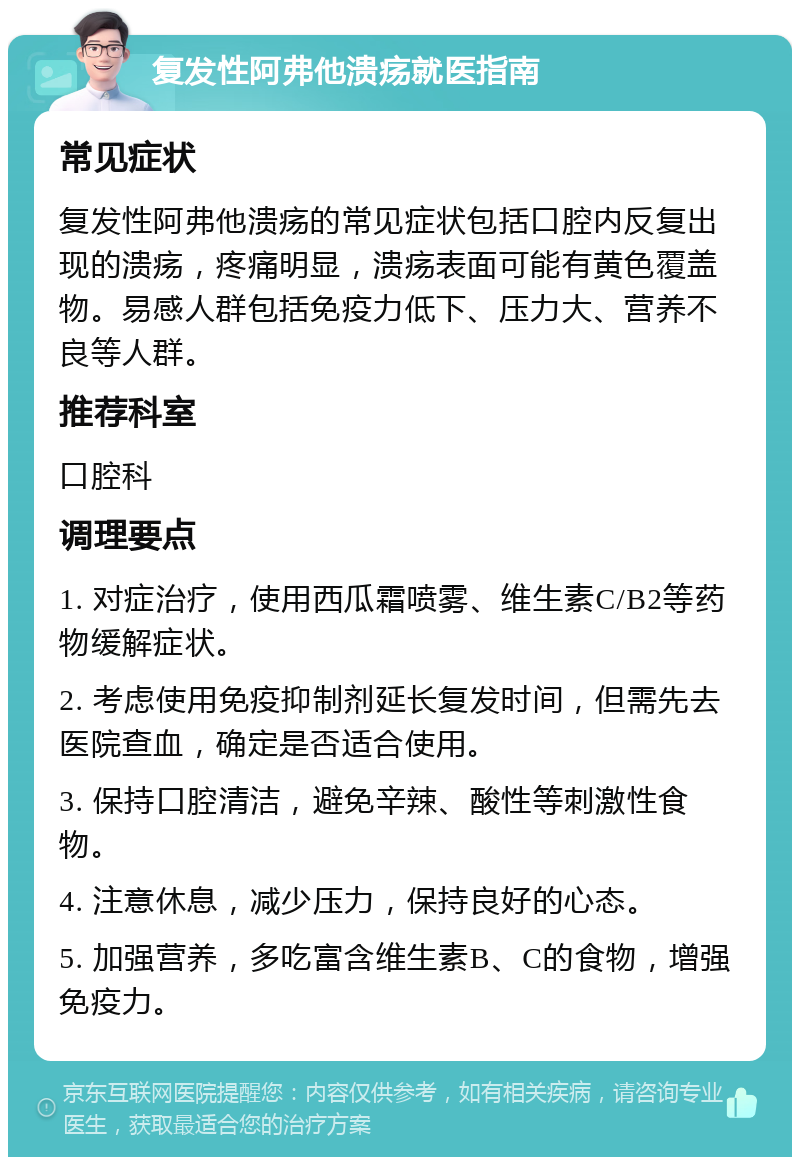 复发性阿弗他溃疡就医指南 常见症状 复发性阿弗他溃疡的常见症状包括口腔内反复出现的溃疡，疼痛明显，溃疡表面可能有黄色覆盖物。易感人群包括免疫力低下、压力大、营养不良等人群。 推荐科室 口腔科 调理要点 1. 对症治疗，使用西瓜霜喷雾、维生素C/B2等药物缓解症状。 2. 考虑使用免疫抑制剂延长复发时间，但需先去医院查血，确定是否适合使用。 3. 保持口腔清洁，避免辛辣、酸性等刺激性食物。 4. 注意休息，减少压力，保持良好的心态。 5. 加强营养，多吃富含维生素B、C的食物，增强免疫力。