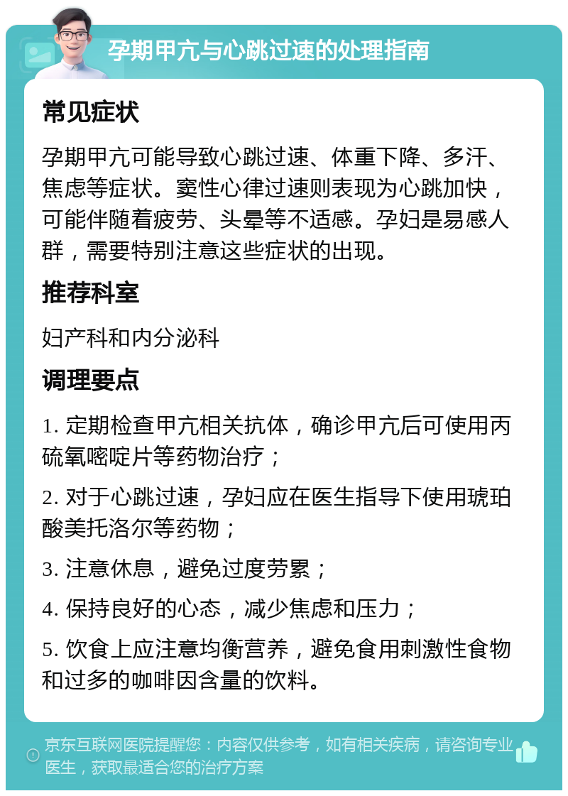 孕期甲亢与心跳过速的处理指南 常见症状 孕期甲亢可能导致心跳过速、体重下降、多汗、焦虑等症状。窦性心律过速则表现为心跳加快，可能伴随着疲劳、头晕等不适感。孕妇是易感人群，需要特别注意这些症状的出现。 推荐科室 妇产科和内分泌科 调理要点 1. 定期检查甲亢相关抗体，确诊甲亢后可使用丙硫氧嘧啶片等药物治疗； 2. 对于心跳过速，孕妇应在医生指导下使用琥珀酸美托洛尔等药物； 3. 注意休息，避免过度劳累； 4. 保持良好的心态，减少焦虑和压力； 5. 饮食上应注意均衡营养，避免食用刺激性食物和过多的咖啡因含量的饮料。