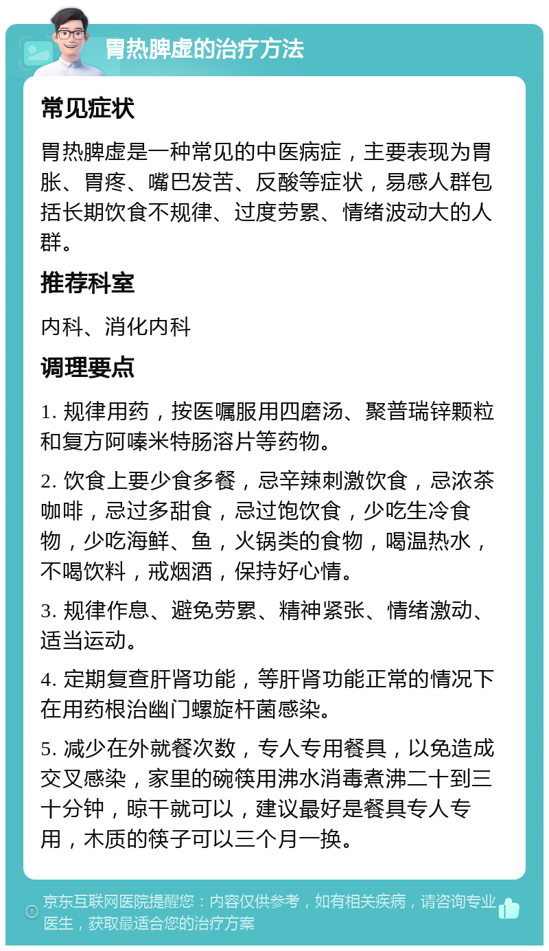 胃热脾虚的治疗方法 常见症状 胃热脾虚是一种常见的中医病症，主要表现为胃胀、胃疼、嘴巴发苦、反酸等症状，易感人群包括长期饮食不规律、过度劳累、情绪波动大的人群。 推荐科室 内科、消化内科 调理要点 1. 规律用药，按医嘱服用四磨汤、聚普瑞锌颗粒和复方阿嗪米特肠溶片等药物。 2. 饮食上要少食多餐，忌辛辣刺激饮食，忌浓茶咖啡，忌过多甜食，忌过饱饮食，少吃生冷食物，少吃海鲜、鱼，火锅类的食物，喝温热水，不喝饮料，戒烟酒，保持好心情。 3. 规律作息、避免劳累、精神紧张、情绪激动、适当运动。 4. 定期复查肝肾功能，等肝肾功能正常的情况下在用药根治幽门螺旋杆菌感染。 5. 减少在外就餐次数，专人专用餐具，以免造成交叉感染，家里的碗筷用沸水消毒煮沸二十到三十分钟，晾干就可以，建议最好是餐具专人专用，木质的筷子可以三个月一换。