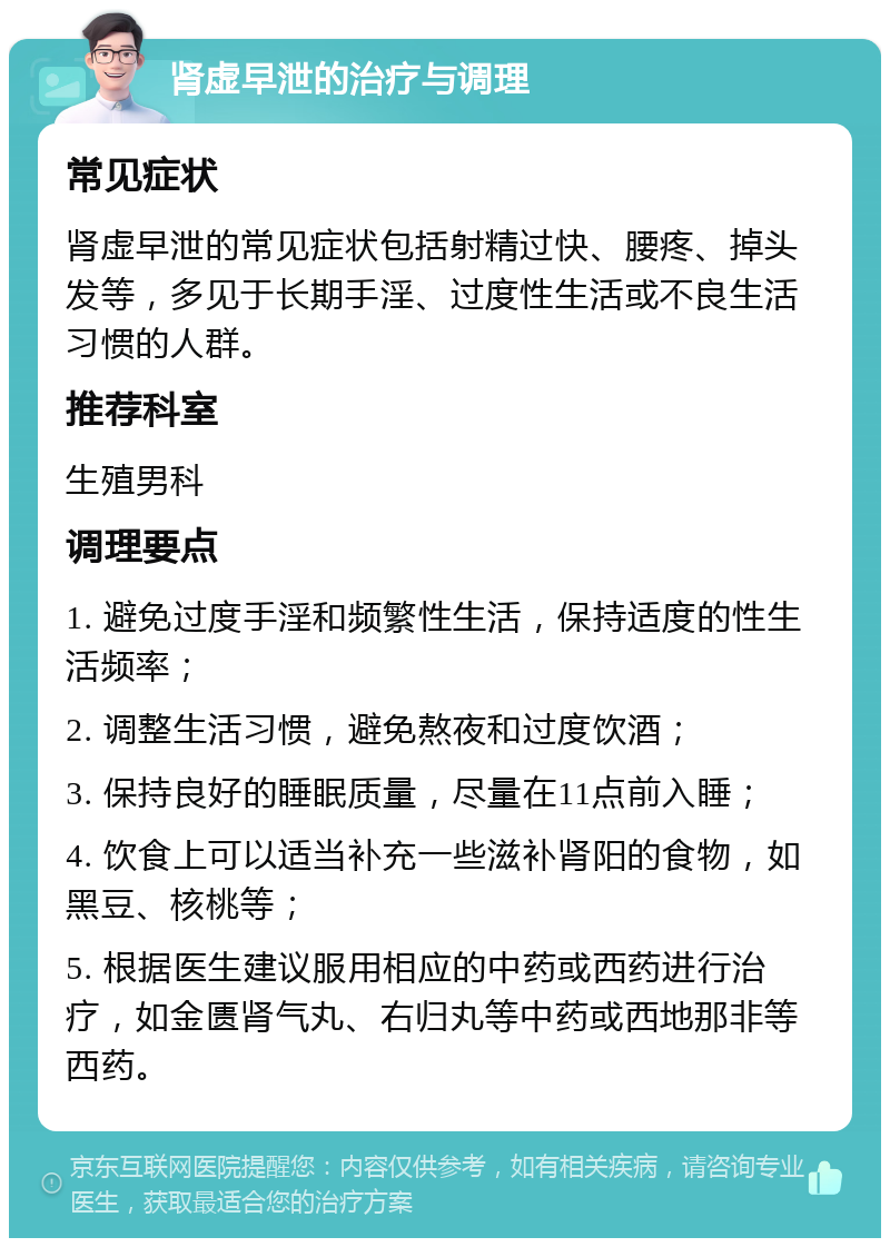 肾虚早泄的治疗与调理 常见症状 肾虚早泄的常见症状包括射精过快、腰疼、掉头发等，多见于长期手淫、过度性生活或不良生活习惯的人群。 推荐科室 生殖男科 调理要点 1. 避免过度手淫和频繁性生活，保持适度的性生活频率； 2. 调整生活习惯，避免熬夜和过度饮酒； 3. 保持良好的睡眠质量，尽量在11点前入睡； 4. 饮食上可以适当补充一些滋补肾阳的食物，如黑豆、核桃等； 5. 根据医生建议服用相应的中药或西药进行治疗，如金匮肾气丸、右归丸等中药或西地那非等西药。