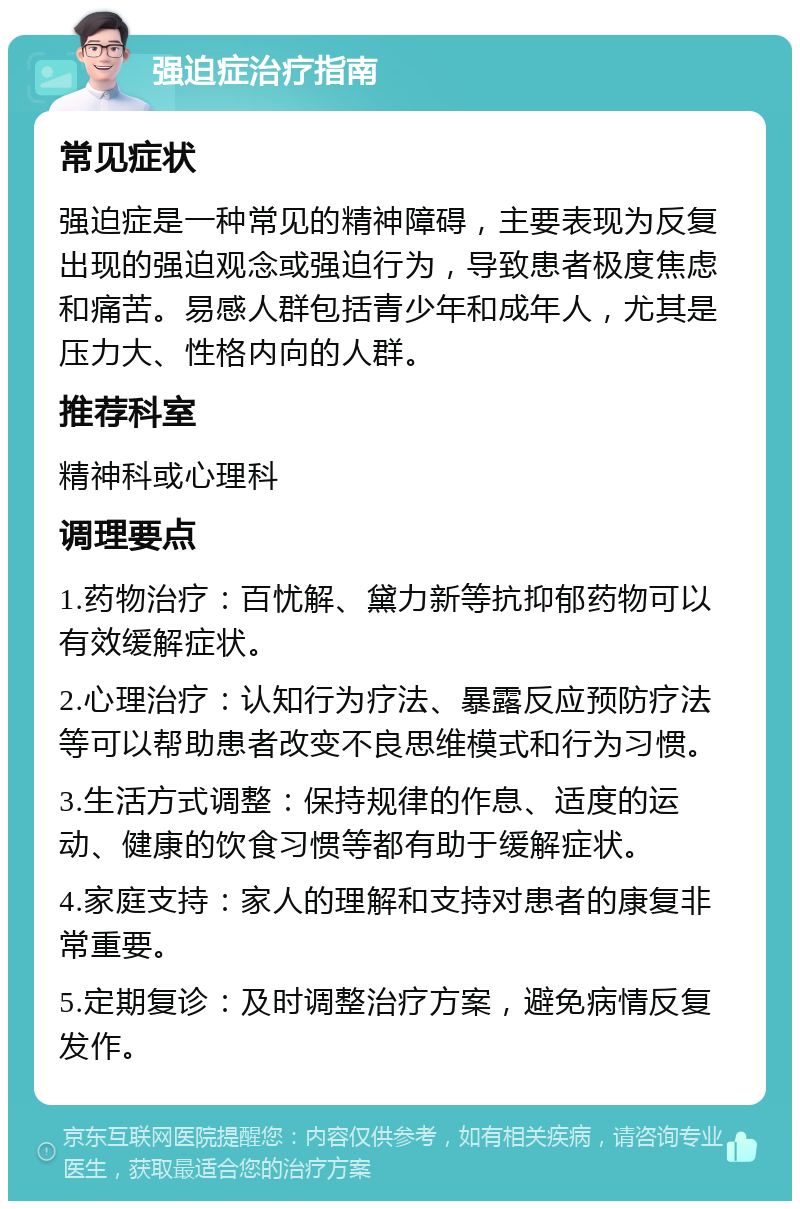 强迫症治疗指南 常见症状 强迫症是一种常见的精神障碍，主要表现为反复出现的强迫观念或强迫行为，导致患者极度焦虑和痛苦。易感人群包括青少年和成年人，尤其是压力大、性格内向的人群。 推荐科室 精神科或心理科 调理要点 1.药物治疗：百忧解、黛力新等抗抑郁药物可以有效缓解症状。 2.心理治疗：认知行为疗法、暴露反应预防疗法等可以帮助患者改变不良思维模式和行为习惯。 3.生活方式调整：保持规律的作息、适度的运动、健康的饮食习惯等都有助于缓解症状。 4.家庭支持：家人的理解和支持对患者的康复非常重要。 5.定期复诊：及时调整治疗方案，避免病情反复发作。