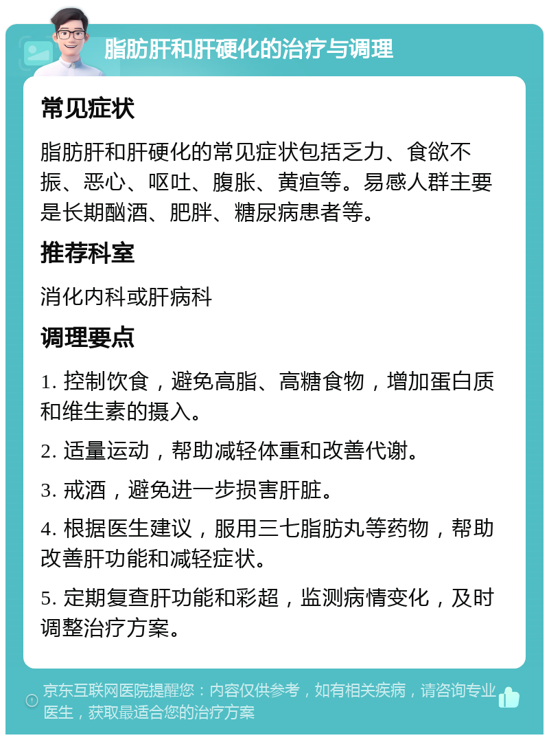 脂肪肝和肝硬化的治疗与调理 常见症状 脂肪肝和肝硬化的常见症状包括乏力、食欲不振、恶心、呕吐、腹胀、黄疸等。易感人群主要是长期酗酒、肥胖、糖尿病患者等。 推荐科室 消化内科或肝病科 调理要点 1. 控制饮食，避免高脂、高糖食物，增加蛋白质和维生素的摄入。 2. 适量运动，帮助减轻体重和改善代谢。 3. 戒酒，避免进一步损害肝脏。 4. 根据医生建议，服用三七脂肪丸等药物，帮助改善肝功能和减轻症状。 5. 定期复查肝功能和彩超，监测病情变化，及时调整治疗方案。