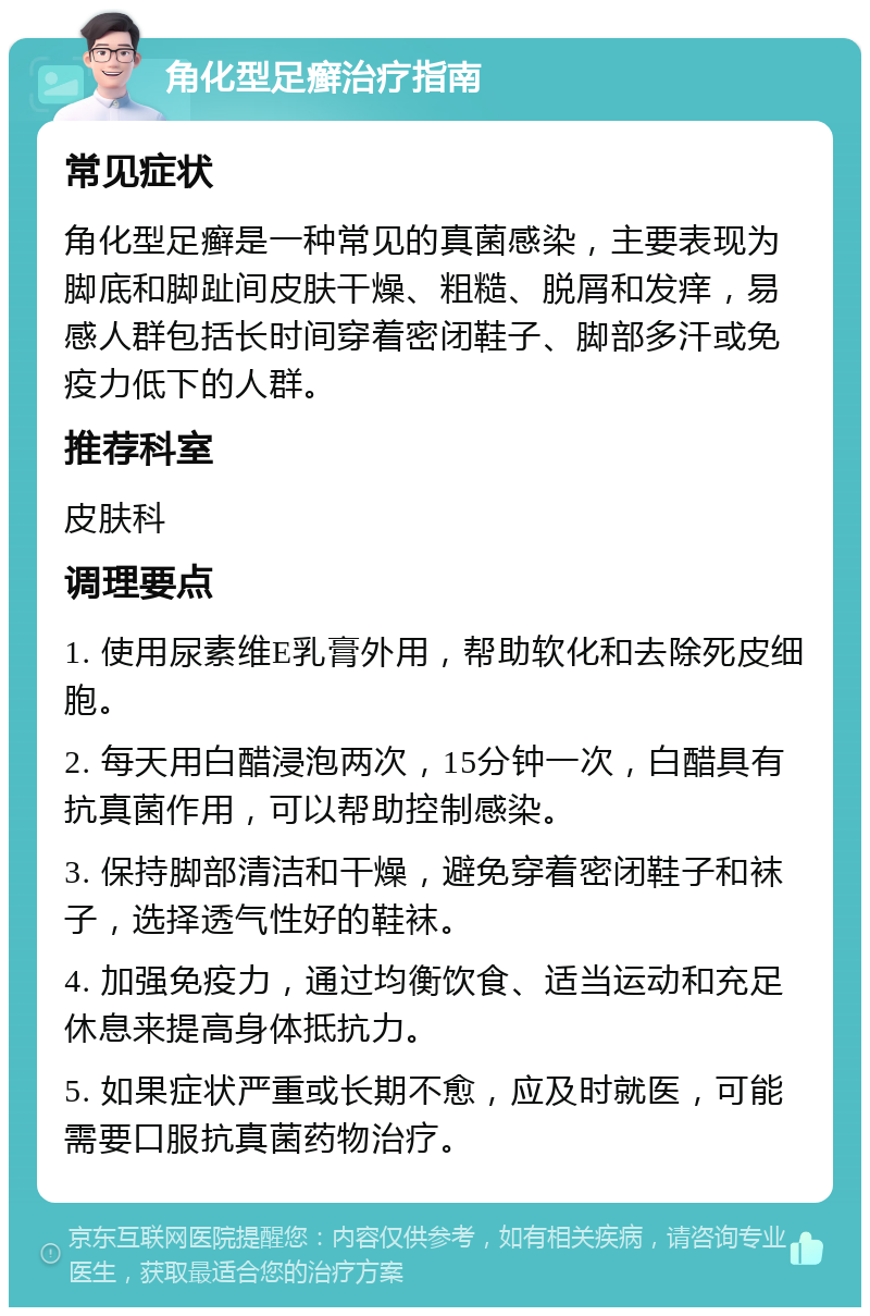 角化型足癣治疗指南 常见症状 角化型足癣是一种常见的真菌感染，主要表现为脚底和脚趾间皮肤干燥、粗糙、脱屑和发痒，易感人群包括长时间穿着密闭鞋子、脚部多汗或免疫力低下的人群。 推荐科室 皮肤科 调理要点 1. 使用尿素维E乳膏外用，帮助软化和去除死皮细胞。 2. 每天用白醋浸泡两次，15分钟一次，白醋具有抗真菌作用，可以帮助控制感染。 3. 保持脚部清洁和干燥，避免穿着密闭鞋子和袜子，选择透气性好的鞋袜。 4. 加强免疫力，通过均衡饮食、适当运动和充足休息来提高身体抵抗力。 5. 如果症状严重或长期不愈，应及时就医，可能需要口服抗真菌药物治疗。