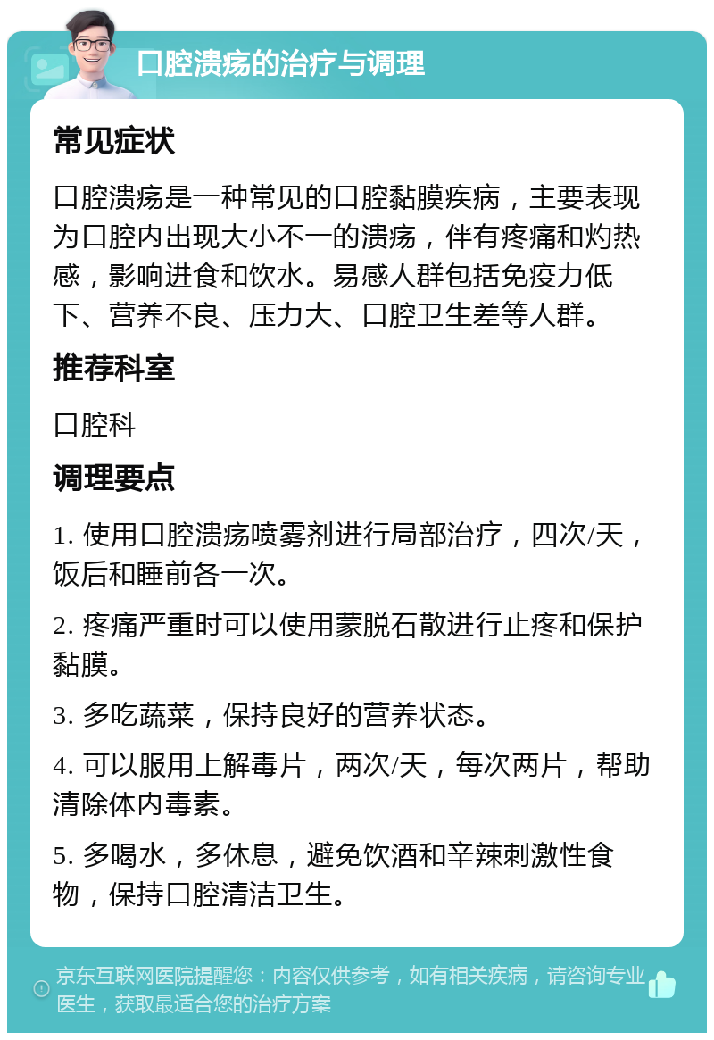 口腔溃疡的治疗与调理 常见症状 口腔溃疡是一种常见的口腔黏膜疾病，主要表现为口腔内出现大小不一的溃疡，伴有疼痛和灼热感，影响进食和饮水。易感人群包括免疫力低下、营养不良、压力大、口腔卫生差等人群。 推荐科室 口腔科 调理要点 1. 使用口腔溃疡喷雾剂进行局部治疗，四次/天，饭后和睡前各一次。 2. 疼痛严重时可以使用蒙脱石散进行止疼和保护黏膜。 3. 多吃蔬菜，保持良好的营养状态。 4. 可以服用上解毒片，两次/天，每次两片，帮助清除体内毒素。 5. 多喝水，多休息，避免饮酒和辛辣刺激性食物，保持口腔清洁卫生。