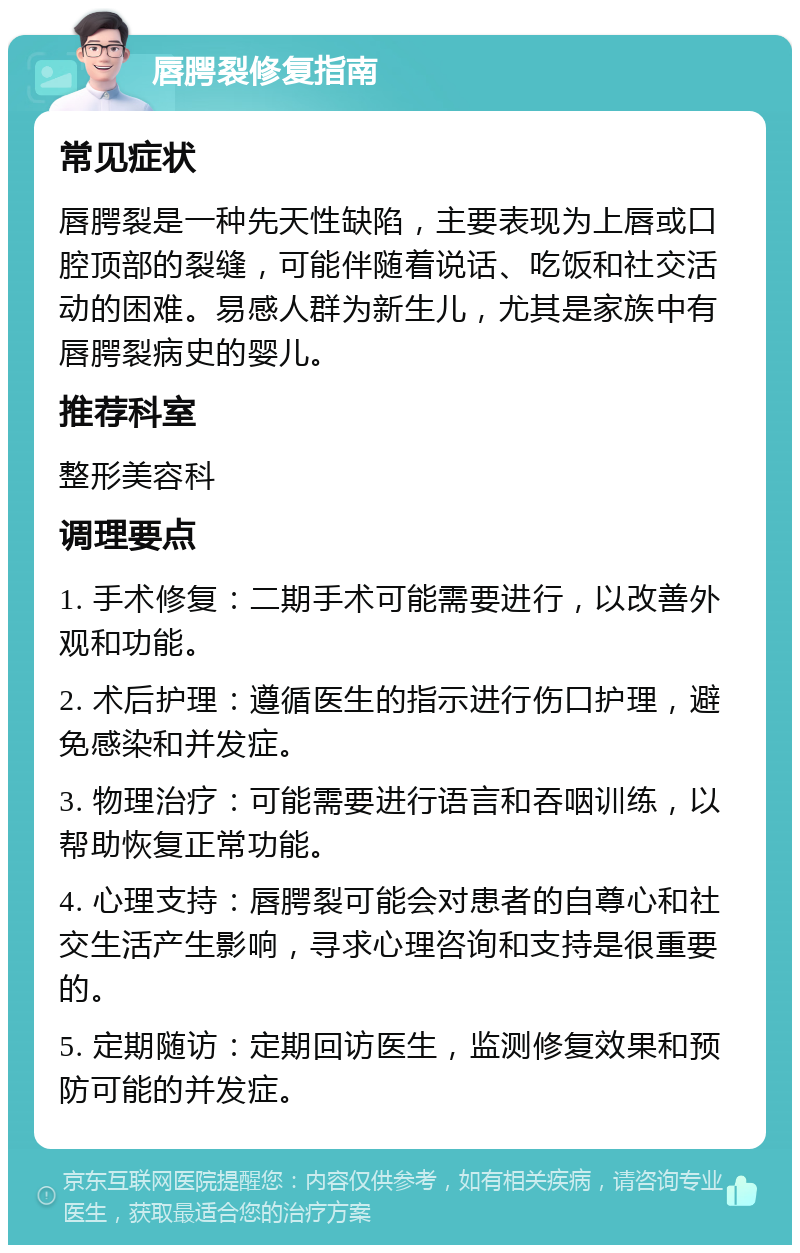 唇腭裂修复指南 常见症状 唇腭裂是一种先天性缺陷，主要表现为上唇或口腔顶部的裂缝，可能伴随着说话、吃饭和社交活动的困难。易感人群为新生儿，尤其是家族中有唇腭裂病史的婴儿。 推荐科室 整形美容科 调理要点 1. 手术修复：二期手术可能需要进行，以改善外观和功能。 2. 术后护理：遵循医生的指示进行伤口护理，避免感染和并发症。 3. 物理治疗：可能需要进行语言和吞咽训练，以帮助恢复正常功能。 4. 心理支持：唇腭裂可能会对患者的自尊心和社交生活产生影响，寻求心理咨询和支持是很重要的。 5. 定期随访：定期回访医生，监测修复效果和预防可能的并发症。