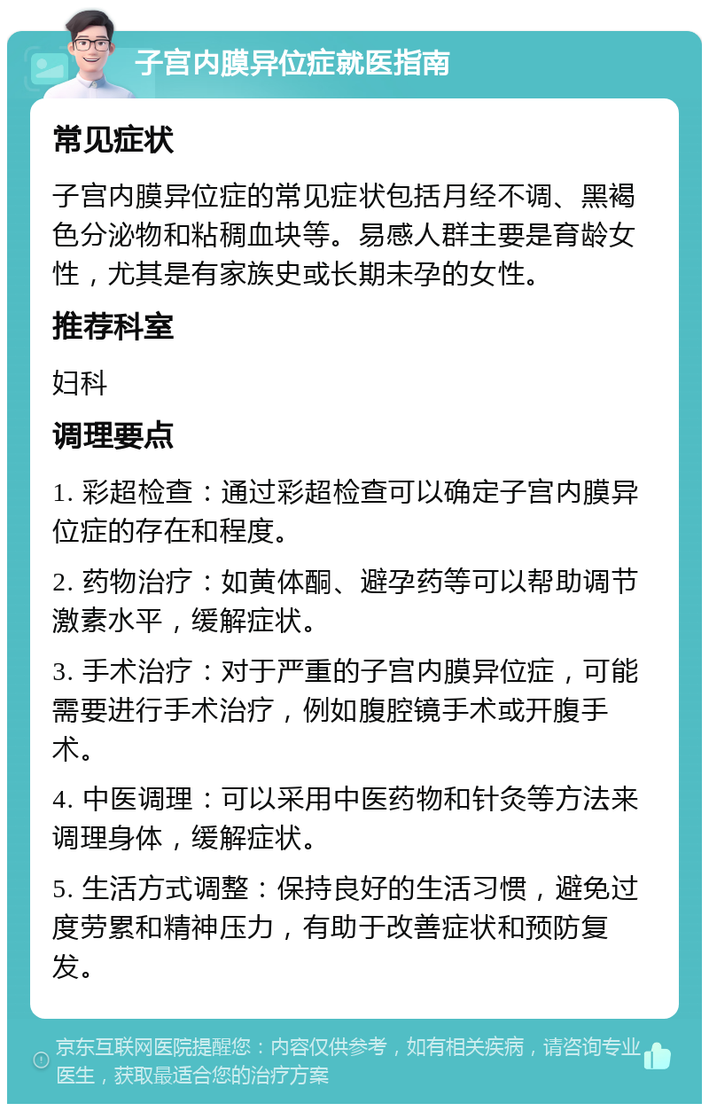 子宫内膜异位症就医指南 常见症状 子宫内膜异位症的常见症状包括月经不调、黑褐色分泌物和粘稠血块等。易感人群主要是育龄女性，尤其是有家族史或长期未孕的女性。 推荐科室 妇科 调理要点 1. 彩超检查：通过彩超检查可以确定子宫内膜异位症的存在和程度。 2. 药物治疗：如黄体酮、避孕药等可以帮助调节激素水平，缓解症状。 3. 手术治疗：对于严重的子宫内膜异位症，可能需要进行手术治疗，例如腹腔镜手术或开腹手术。 4. 中医调理：可以采用中医药物和针灸等方法来调理身体，缓解症状。 5. 生活方式调整：保持良好的生活习惯，避免过度劳累和精神压力，有助于改善症状和预防复发。