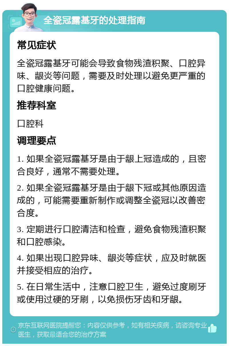 全瓷冠露基牙的处理指南 常见症状 全瓷冠露基牙可能会导致食物残渣积聚、口腔异味、龈炎等问题，需要及时处理以避免更严重的口腔健康问题。 推荐科室 口腔科 调理要点 1. 如果全瓷冠露基牙是由于龈上冠造成的，且密合良好，通常不需要处理。 2. 如果全瓷冠露基牙是由于龈下冠或其他原因造成的，可能需要重新制作或调整全瓷冠以改善密合度。 3. 定期进行口腔清洁和检查，避免食物残渣积聚和口腔感染。 4. 如果出现口腔异味、龈炎等症状，应及时就医并接受相应的治疗。 5. 在日常生活中，注意口腔卫生，避免过度刷牙或使用过硬的牙刷，以免损伤牙齿和牙龈。