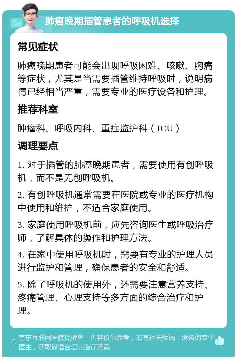 肺癌晚期插管患者的呼吸机选择 常见症状 肺癌晚期患者可能会出现呼吸困难、咳嗽、胸痛等症状，尤其是当需要插管维持呼吸时，说明病情已经相当严重，需要专业的医疗设备和护理。 推荐科室 肿瘤科、呼吸内科、重症监护科（ICU） 调理要点 1. 对于插管的肺癌晚期患者，需要使用有创呼吸机，而不是无创呼吸机。 2. 有创呼吸机通常需要在医院或专业的医疗机构中使用和维护，不适合家庭使用。 3. 家庭使用呼吸机前，应先咨询医生或呼吸治疗师，了解具体的操作和护理方法。 4. 在家中使用呼吸机时，需要有专业的护理人员进行监护和管理，确保患者的安全和舒适。 5. 除了呼吸机的使用外，还需要注意营养支持、疼痛管理、心理支持等多方面的综合治疗和护理。