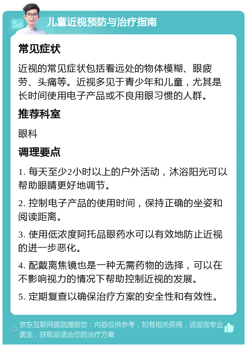 儿童近视预防与治疗指南 常见症状 近视的常见症状包括看远处的物体模糊、眼疲劳、头痛等。近视多见于青少年和儿童，尤其是长时间使用电子产品或不良用眼习惯的人群。 推荐科室 眼科 调理要点 1. 每天至少2小时以上的户外活动，沐浴阳光可以帮助眼睛更好地调节。 2. 控制电子产品的使用时间，保持正确的坐姿和阅读距离。 3. 使用低浓度阿托品眼药水可以有效地防止近视的进一步恶化。 4. 配戴离焦镜也是一种无需药物的选择，可以在不影响视力的情况下帮助控制近视的发展。 5. 定期复查以确保治疗方案的安全性和有效性。