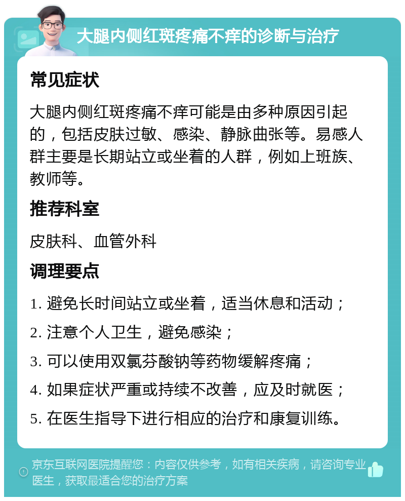 大腿内侧红斑疼痛不痒的诊断与治疗 常见症状 大腿内侧红斑疼痛不痒可能是由多种原因引起的，包括皮肤过敏、感染、静脉曲张等。易感人群主要是长期站立或坐着的人群，例如上班族、教师等。 推荐科室 皮肤科、血管外科 调理要点 1. 避免长时间站立或坐着，适当休息和活动； 2. 注意个人卫生，避免感染； 3. 可以使用双氯芬酸钠等药物缓解疼痛； 4. 如果症状严重或持续不改善，应及时就医； 5. 在医生指导下进行相应的治疗和康复训练。