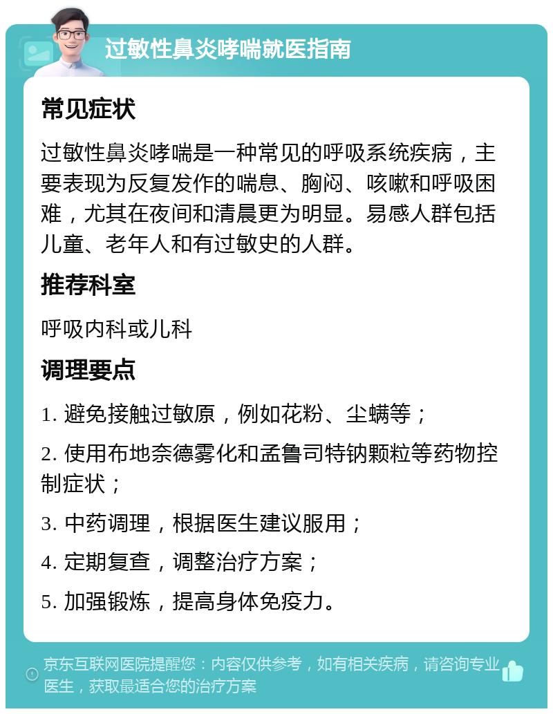 过敏性鼻炎哮喘就医指南 常见症状 过敏性鼻炎哮喘是一种常见的呼吸系统疾病，主要表现为反复发作的喘息、胸闷、咳嗽和呼吸困难，尤其在夜间和清晨更为明显。易感人群包括儿童、老年人和有过敏史的人群。 推荐科室 呼吸内科或儿科 调理要点 1. 避免接触过敏原，例如花粉、尘螨等； 2. 使用布地奈德雾化和孟鲁司特钠颗粒等药物控制症状； 3. 中药调理，根据医生建议服用； 4. 定期复查，调整治疗方案； 5. 加强锻炼，提高身体免疫力。