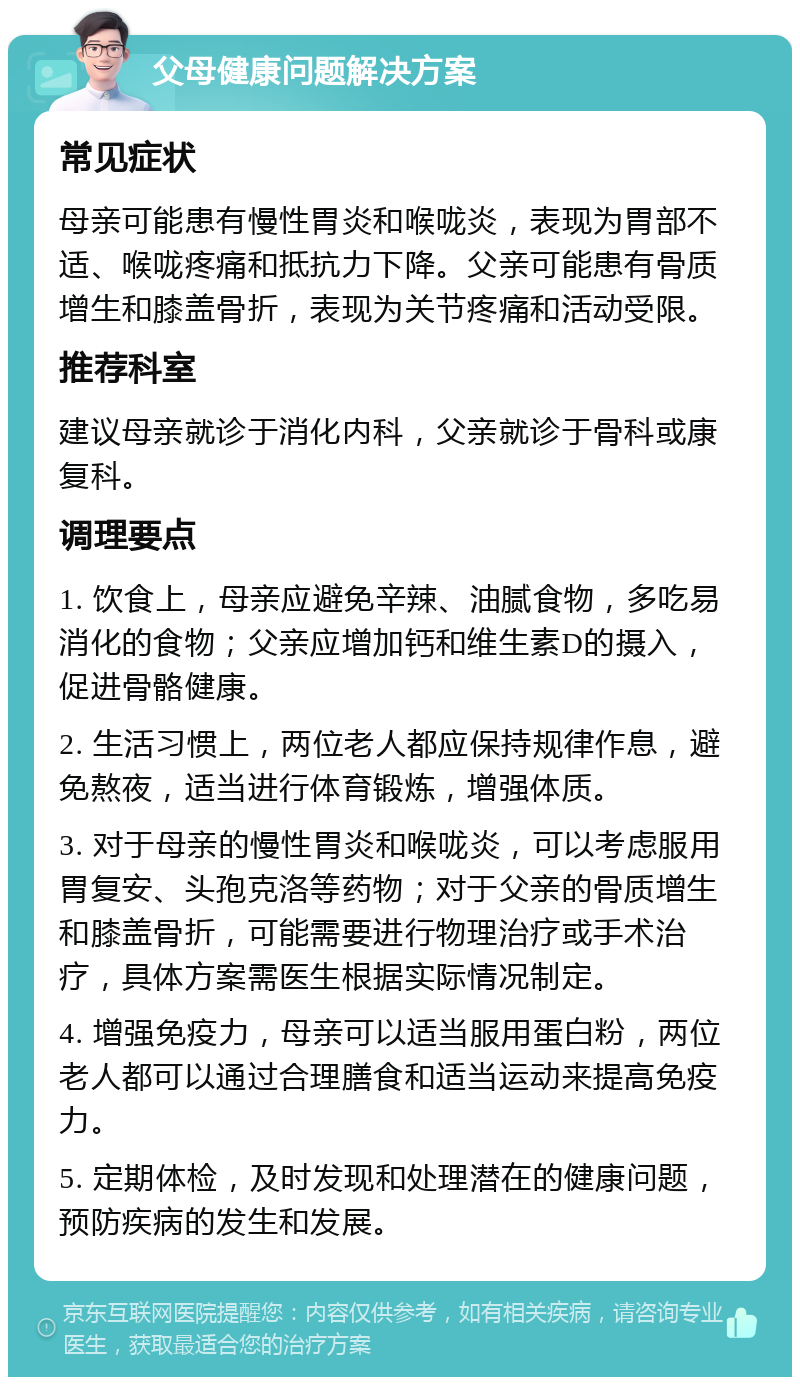 父母健康问题解决方案 常见症状 母亲可能患有慢性胃炎和喉咙炎，表现为胃部不适、喉咙疼痛和抵抗力下降。父亲可能患有骨质增生和膝盖骨折，表现为关节疼痛和活动受限。 推荐科室 建议母亲就诊于消化内科，父亲就诊于骨科或康复科。 调理要点 1. 饮食上，母亲应避免辛辣、油腻食物，多吃易消化的食物；父亲应增加钙和维生素D的摄入，促进骨骼健康。 2. 生活习惯上，两位老人都应保持规律作息，避免熬夜，适当进行体育锻炼，增强体质。 3. 对于母亲的慢性胃炎和喉咙炎，可以考虑服用胃复安、头孢克洛等药物；对于父亲的骨质增生和膝盖骨折，可能需要进行物理治疗或手术治疗，具体方案需医生根据实际情况制定。 4. 增强免疫力，母亲可以适当服用蛋白粉，两位老人都可以通过合理膳食和适当运动来提高免疫力。 5. 定期体检，及时发现和处理潜在的健康问题，预防疾病的发生和发展。