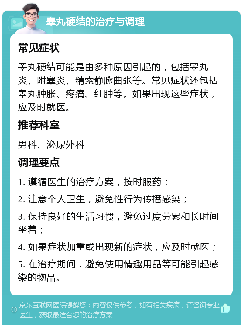 睾丸硬结的治疗与调理 常见症状 睾丸硬结可能是由多种原因引起的，包括睾丸炎、附睾炎、精索静脉曲张等。常见症状还包括睾丸肿胀、疼痛、红肿等。如果出现这些症状，应及时就医。 推荐科室 男科、泌尿外科 调理要点 1. 遵循医生的治疗方案，按时服药； 2. 注意个人卫生，避免性行为传播感染； 3. 保持良好的生活习惯，避免过度劳累和长时间坐着； 4. 如果症状加重或出现新的症状，应及时就医； 5. 在治疗期间，避免使用情趣用品等可能引起感染的物品。