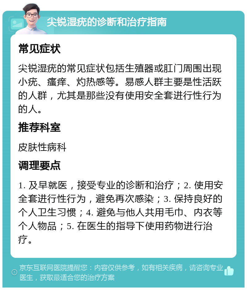 尖锐湿疣的诊断和治疗指南 常见症状 尖锐湿疣的常见症状包括生殖器或肛门周围出现小疣、瘙痒、灼热感等。易感人群主要是性活跃的人群，尤其是那些没有使用安全套进行性行为的人。 推荐科室 皮肤性病科 调理要点 1. 及早就医，接受专业的诊断和治疗；2. 使用安全套进行性行为，避免再次感染；3. 保持良好的个人卫生习惯；4. 避免与他人共用毛巾、内衣等个人物品；5. 在医生的指导下使用药物进行治疗。