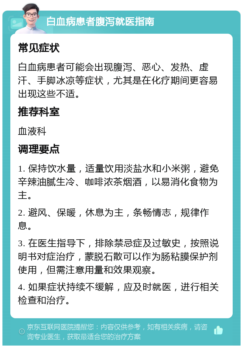 白血病患者腹泻就医指南 常见症状 白血病患者可能会出现腹泻、恶心、发热、虚汗、手脚冰凉等症状，尤其是在化疗期间更容易出现这些不适。 推荐科室 血液科 调理要点 1. 保持饮水量，适量饮用淡盐水和小米粥，避免辛辣油腻生冷、咖啡浓茶烟酒，以易消化食物为主。 2. 避风、保暖，休息为主，条畅情志，规律作息。 3. 在医生指导下，排除禁忌症及过敏史，按照说明书对症治疗，蒙脱石散可以作为肠粘膜保护剂使用，但需注意用量和效果观察。 4. 如果症状持续不缓解，应及时就医，进行相关检查和治疗。