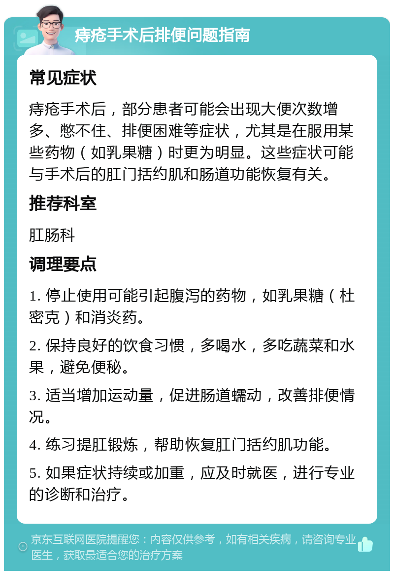 痔疮手术后排便问题指南 常见症状 痔疮手术后，部分患者可能会出现大便次数增多、憋不住、排便困难等症状，尤其是在服用某些药物（如乳果糖）时更为明显。这些症状可能与手术后的肛门括约肌和肠道功能恢复有关。 推荐科室 肛肠科 调理要点 1. 停止使用可能引起腹泻的药物，如乳果糖（杜密克）和消炎药。 2. 保持良好的饮食习惯，多喝水，多吃蔬菜和水果，避免便秘。 3. 适当增加运动量，促进肠道蠕动，改善排便情况。 4. 练习提肛锻炼，帮助恢复肛门括约肌功能。 5. 如果症状持续或加重，应及时就医，进行专业的诊断和治疗。