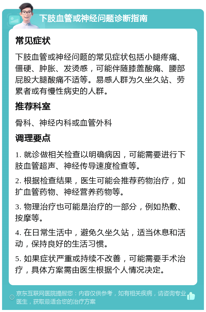 下肢血管或神经问题诊断指南 常见症状 下肢血管或神经问题的常见症状包括小腿疼痛、僵硬、肿胀、发烫感，可能伴随膝盖酸痛、腰部屁股大腿酸痛不适等。易感人群为久坐久站、劳累者或有慢性病史的人群。 推荐科室 骨科、神经内科或血管外科 调理要点 1. 就诊做相关检查以明确病因，可能需要进行下肢血管超声、神经传导速度检查等。 2. 根据检查结果，医生可能会推荐药物治疗，如扩血管药物、神经营养药物等。 3. 物理治疗也可能是治疗的一部分，例如热敷、按摩等。 4. 在日常生活中，避免久坐久站，适当休息和活动，保持良好的生活习惯。 5. 如果症状严重或持续不改善，可能需要手术治疗，具体方案需由医生根据个人情况决定。