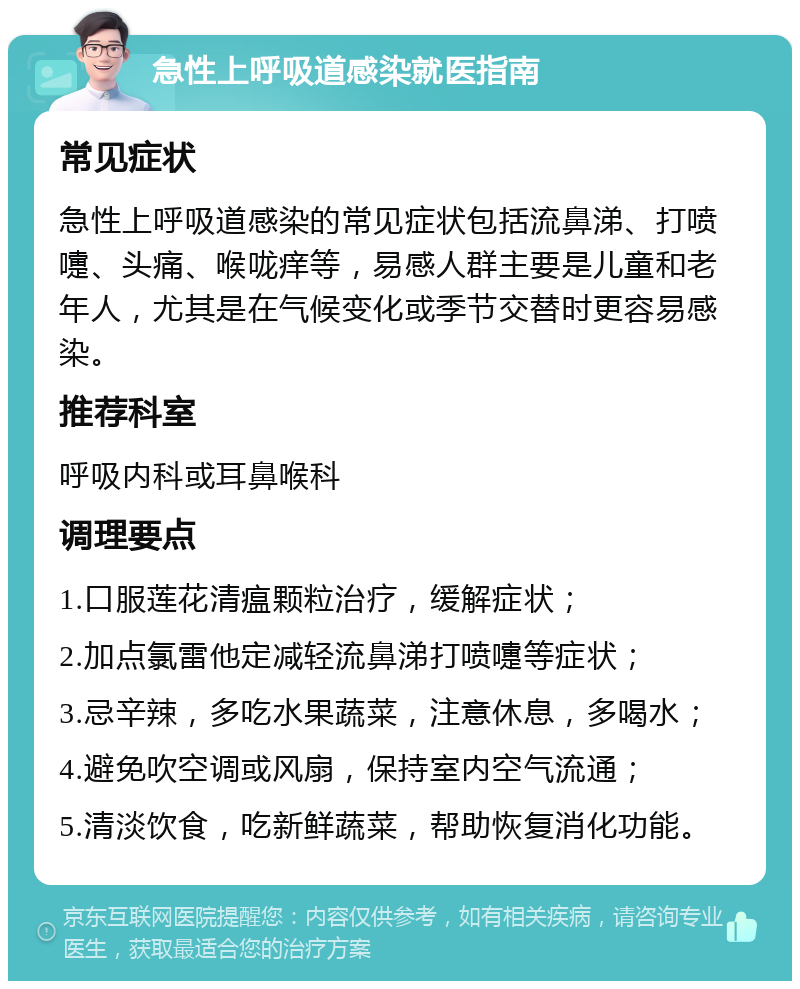 急性上呼吸道感染就医指南 常见症状 急性上呼吸道感染的常见症状包括流鼻涕、打喷嚏、头痛、喉咙痒等，易感人群主要是儿童和老年人，尤其是在气候变化或季节交替时更容易感染。 推荐科室 呼吸内科或耳鼻喉科 调理要点 1.口服莲花清瘟颗粒治疗，缓解症状； 2.加点氯雷他定减轻流鼻涕打喷嚏等症状； 3.忌辛辣，多吃水果蔬菜，注意休息，多喝水； 4.避免吹空调或风扇，保持室内空气流通； 5.清淡饮食，吃新鲜蔬菜，帮助恢复消化功能。