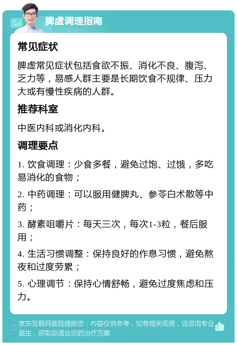 脾虚调理指南 常见症状 脾虚常见症状包括食欲不振、消化不良、腹泻、乏力等，易感人群主要是长期饮食不规律、压力大或有慢性疾病的人群。 推荐科室 中医内科或消化内科。 调理要点 1. 饮食调理：少食多餐，避免过饱、过饿，多吃易消化的食物； 2. 中药调理：可以服用健脾丸、参苓白术散等中药； 3. 酵素咀嚼片：每天三次，每次1-3粒，餐后服用； 4. 生活习惯调整：保持良好的作息习惯，避免熬夜和过度劳累； 5. 心理调节：保持心情舒畅，避免过度焦虑和压力。