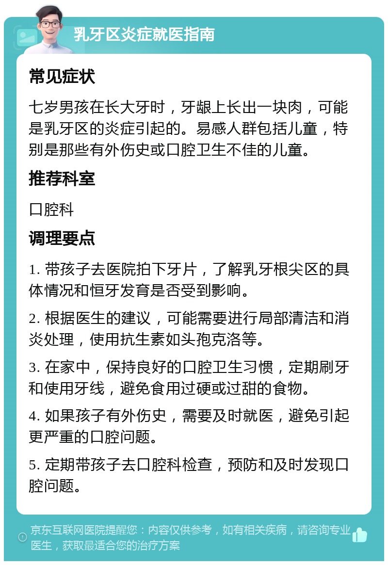 乳牙区炎症就医指南 常见症状 七岁男孩在长大牙时，牙龈上长出一块肉，可能是乳牙区的炎症引起的。易感人群包括儿童，特别是那些有外伤史或口腔卫生不佳的儿童。 推荐科室 口腔科 调理要点 1. 带孩子去医院拍下牙片，了解乳牙根尖区的具体情况和恒牙发育是否受到影响。 2. 根据医生的建议，可能需要进行局部清洁和消炎处理，使用抗生素如头孢克洛等。 3. 在家中，保持良好的口腔卫生习惯，定期刷牙和使用牙线，避免食用过硬或过甜的食物。 4. 如果孩子有外伤史，需要及时就医，避免引起更严重的口腔问题。 5. 定期带孩子去口腔科检查，预防和及时发现口腔问题。